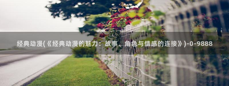 国产动漫:经典动漫(《经典动漫的魅力:故事、角色与情感的连接》)
