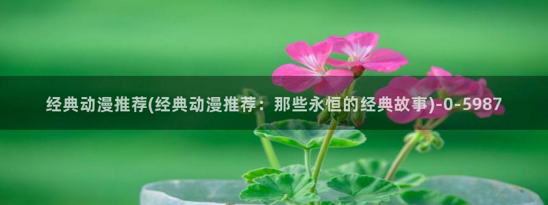 acg动漫网：经典动漫推荐(经典动漫推荐：那些永恒的经典故事)