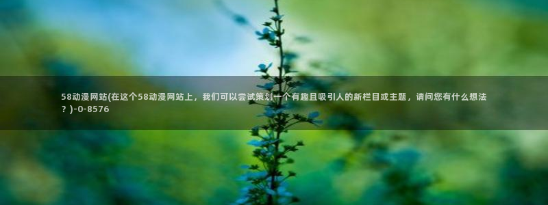 盗墓笔记动漫：58动漫网站(在这个58动漫网站上，我们可以尝试策划一个有趣且吸引人的新栏目或主题，请问您有什么想法？)